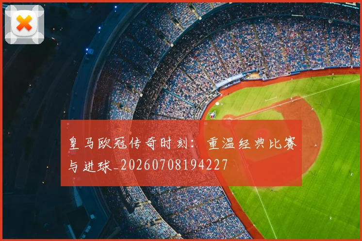皇马欧冠传奇时刻：重温经典比赛与进球_20260708194227