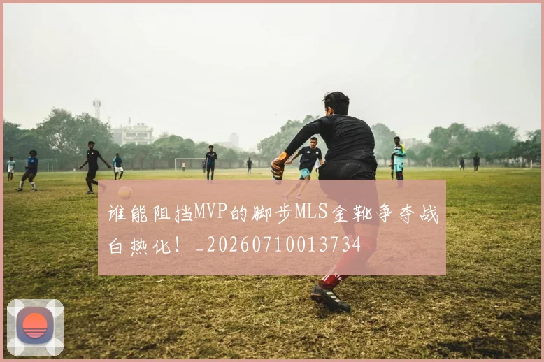 谁能阻挡MVP的脚步MLS金靴争夺战白热化！_20260710013734