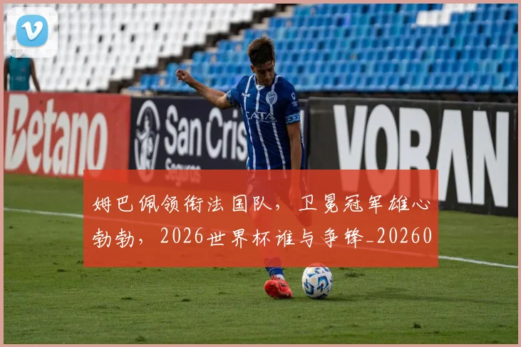 姆巴佩领衔法国队,卫冕冠军雄心勃勃,2026世界杯谁与争锋_20260703232414