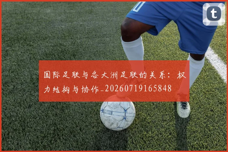 国际足联与各大洲足联的关系：权力结构与协作_20260719165848