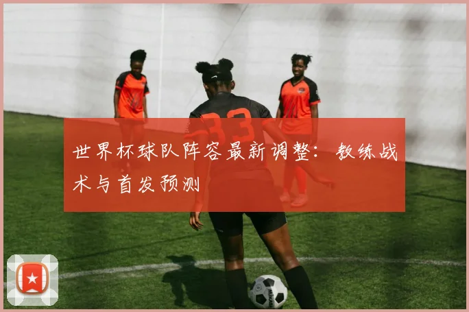 世界杯球队阵容最新调整:教练战术与首发预测