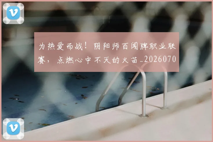 为热爱而战！阴阳师百闻牌职业联赛，点燃心中不灭的火苗_20260703205802