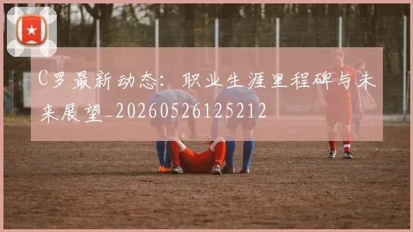 C罗最新动态:职业生涯里程碑与未来展望_20260526125212