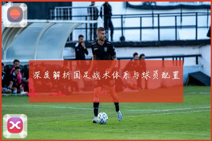 深度解析国足战术体系与球员配置