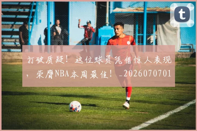 打破质疑！这位球员凭借惊人表现，荣膺NBA本周最佳！_20260707014305