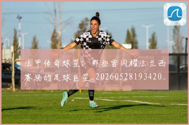 法甲传奇球星:那些曾闪耀法兰西赛场的足球巨星_20260528193420_20260707153106