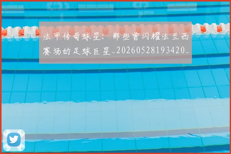 法甲传奇球星：那些曾闪耀法兰西赛场的足球巨星_20260528193420_20260707153106