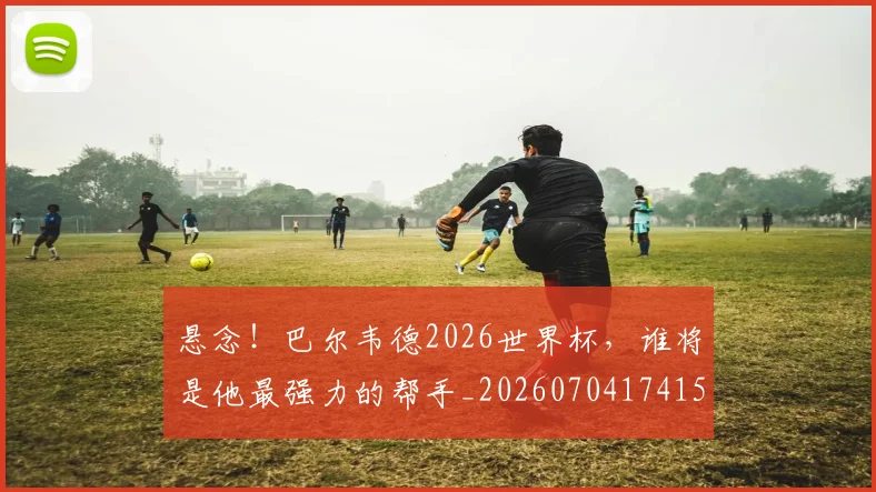 悬念！巴尔韦德2026世界杯，谁将是他最强力的帮手_20260704174154_20260723172352