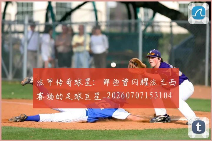 法甲传奇球星:那些曾闪耀法兰西赛场的足球巨星_20260707153104