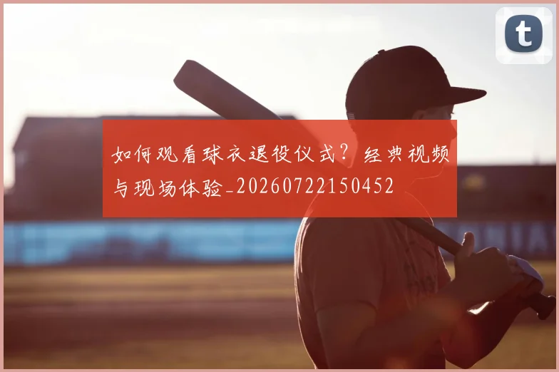 如何观看球衣退役仪式?经典视频与现场体验_20260722150452