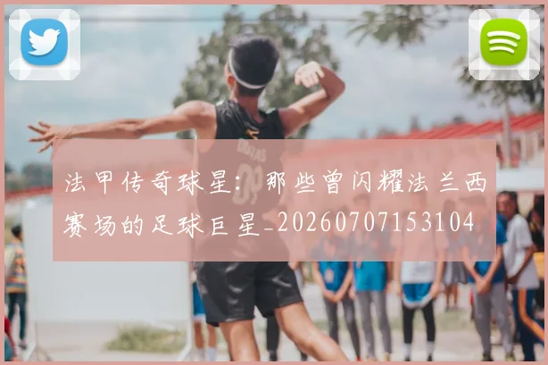 法甲传奇球星：那些曾闪耀法兰西赛场的足球巨星_20260707153104