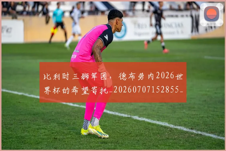 比利时三狮军团,德布劳内2026世界杯的希望寄托_20260707152855_20260801170934