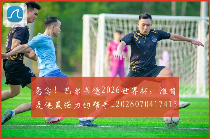 悬念！巴尔韦德2026世界杯，谁将是他最强力的帮手_20260704174154_20260723172352