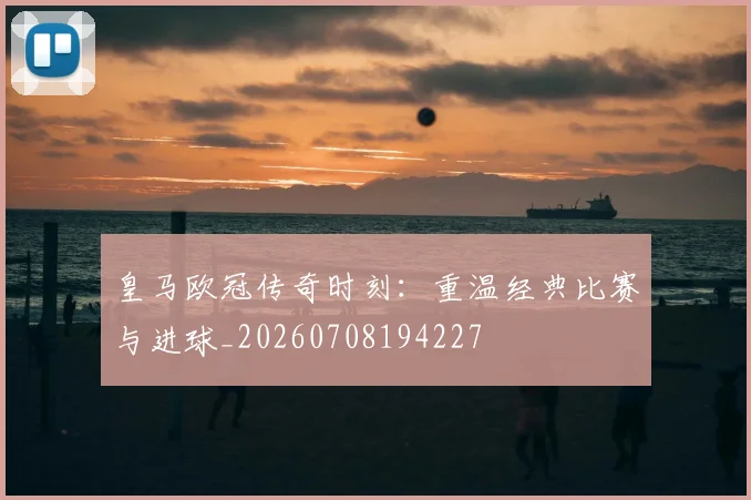 皇马欧冠传奇时刻：重温经典比赛与进球_20260708194227