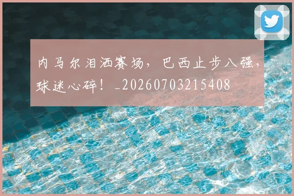内马尔泪洒赛场，巴西止步八强，球迷心碎！_20260703215408