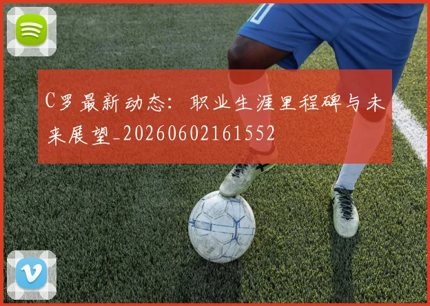 C罗最新动态：职业生涯里程碑与未来展望_20260602161552