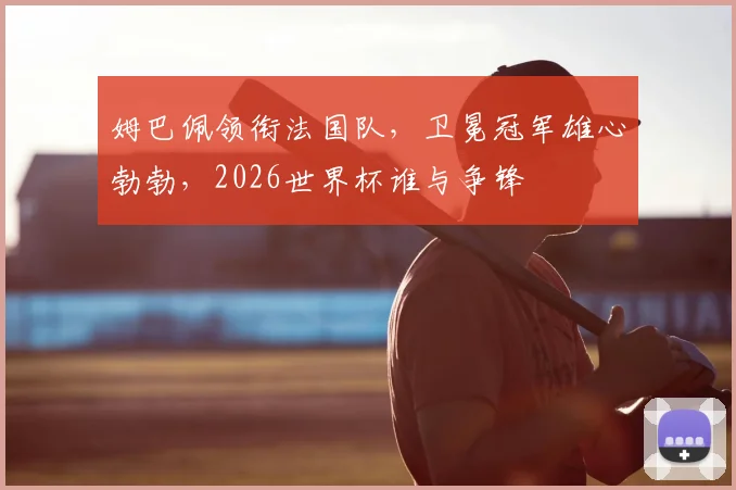 姆巴佩领衔法国队,卫冕冠军雄心勃勃,2026世界杯谁与争锋